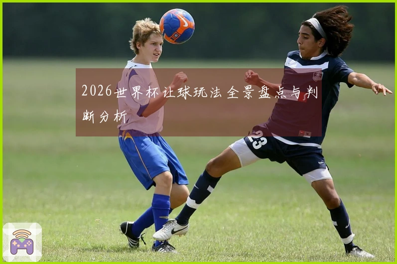 2026世界杯让球玩法全景盘点与判断分析